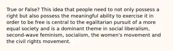 True or False? This idea that people need to not only possess a right but also possess the meaningful ability to exercise it in order to be free is central to the egalitarian pursuit of a more equal society and is a dominant theme in social liberalism, second-wave feminism, socialism, the women's movement and the civil rights movement.