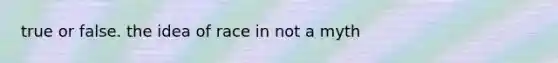 true or false. the idea of race in not a myth