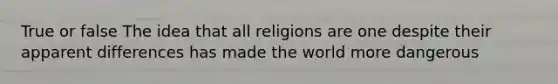 True or false The idea that all religions are one despite their apparent differences has made the world more dangerous