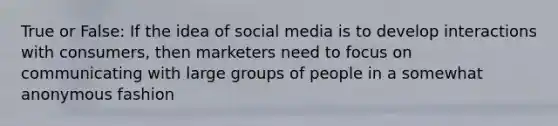 True or False: If the idea of social media is to develop interactions with consumers, then marketers need to focus on communicating with large groups of people in a somewhat anonymous fashion