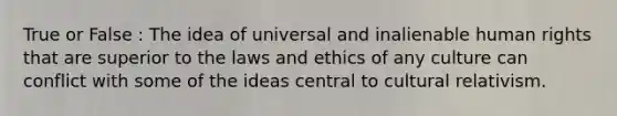 True or False : The idea of universal and inalienable human rights that are superior to the laws and ethics of any culture can conflict with some of the ideas central to cultural relativism.