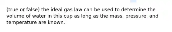 (true or false) the ideal gas law can be used to determine the volume of water in this cup as long as the mass, pressure, and temperature are known.