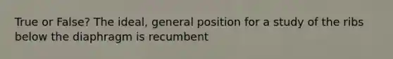 True or False? The ideal, general position for a study of the ribs below the diaphragm is recumbent