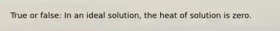 True or false: In an ideal solution, the heat of solution is zero.