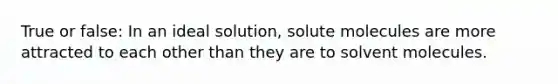 True or false: In an ideal solution, solute molecules are more attracted to each other than they are to solvent molecules.