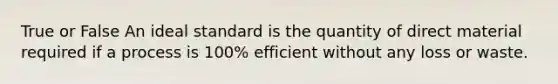 True or False An ideal standard is the quantity of direct material required if a process is 100% efficient without any loss or waste.