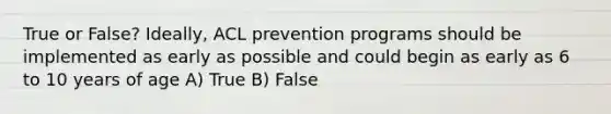 True or False? Ideally, ACL prevention programs should be implemented as early as possible and could begin as early as 6 to 10 years of age A) True B) False