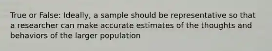 True or False: Ideally, a sample should be representative so that a researcher can make accurate estimates of the thoughts and behaviors of the larger population