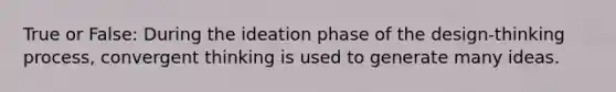 True or False: During the ideation phase of the design-thinking process, convergent thinking is used to generate many ideas.