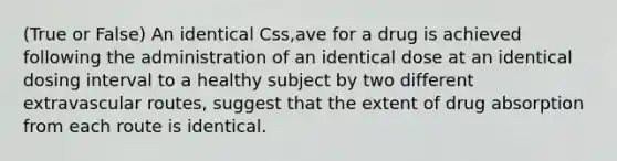 (True or False) An identical Css,ave for a drug is achieved following the administration of an identical dose at an identical dosing interval to a healthy subject by two different extravascular routes, suggest that the extent of drug absorption from each route is identical.