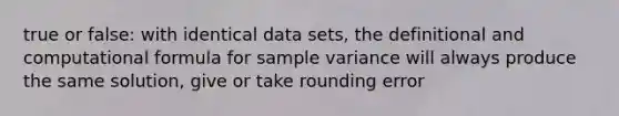 true or false: with identical data sets, the definitional and computational formula for sample variance will always produce the same solution, give or take rounding error