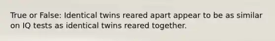 True or False: Identical twins reared apart appear to be as similar on IQ tests as identical twins reared together.