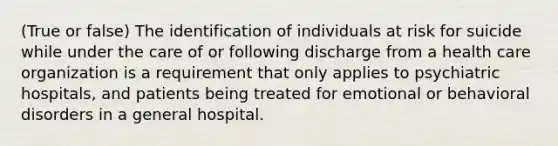 (True or false) The identification of individuals at risk for suicide while under the care of or following discharge from a health care organization is a requirement that only applies to psychiatric hospitals, and patients being treated for emotional or behavioral disorders in a general hospital.