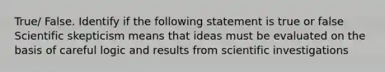 True/ False. Identify if the following statement is true or false Scientific skepticism means that ideas must be evaluated on the basis of careful logic and results from scientific investigations