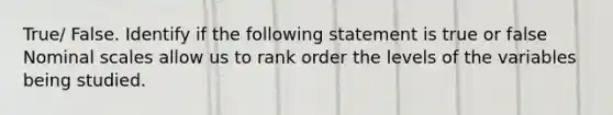 True/ False. Identify if the following statement is true or false Nominal scales allow us to rank order the levels of the variables being studied.