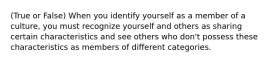 (True or False) When you identify yourself as a member of a culture, you must recognize yourself and others as sharing certain characteristics and see others who don't possess these characteristics as members of different categories.