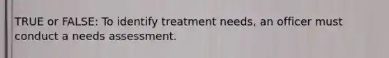 TRUE or FALSE: To identify treatment needs, an officer must conduct a needs assessment.