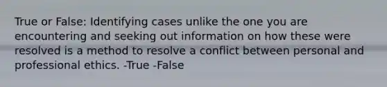 True or False: Identifying cases unlike the one you are encountering and seeking out information on how these were resolved is a method to resolve a conflict between personal and professional ethics. -True -False