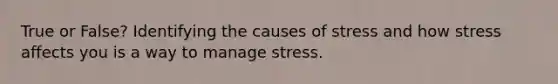 True or False? Identifying the causes of stress and how stress affects you is a way to manage stress.