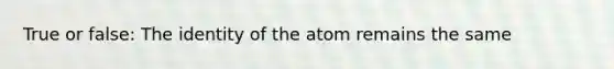 True or false: The identity of the atom remains the same