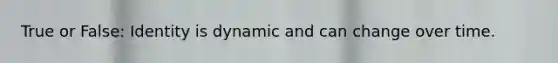 True or False: Identity is dynamic and can change over time.