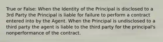 True or False: When the Identity of the Principal is disclosed to a 3rd Party the Principal is liable for failure to perform a contract entered into by the Agent. When the Principal is undisclosed to a third party the agent is liable to the third party for the principal's nonperformance of the contract.