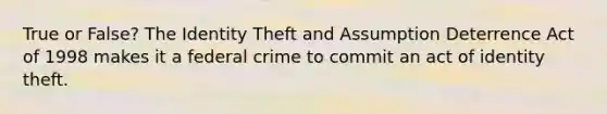 True or False? The Identity Theft and Assumption Deterrence Act of 1998 makes it a federal crime to commit an act of identity theft.