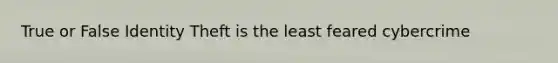 True or False Identity Theft is the least feared cybercrime