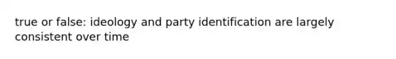 true or false: ideology and party identification are largely consistent over time