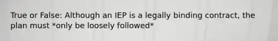 True or False: Although an IEP is a legally binding contract, the plan must *only be loosely followed*