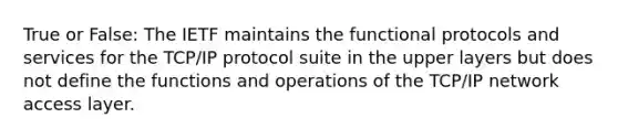 True or False: The IETF maintains the functional protocols and services for the TCP/IP protocol suite in the upper layers but does not define the functions and operations of the TCP/IP network access layer.