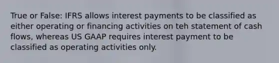 True or False: IFRS allows interest payments to be classified as either operating or financing activities on teh statement of cash flows, whereas US GAAP requires interest payment to be classified as operating activities only.