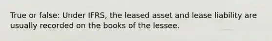 True or false: Under IFRS, the leased asset and lease liability are usually recorded on the books of the lessee.