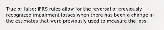 True or false: IFRS rules allow for the reversal of previously recognized impairment losses when there has been a change in the estimates that were previously used to measure the loss.