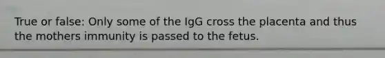 True or false: Only some of the IgG cross the placenta and thus the mothers immunity is passed to the fetus.