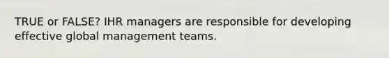 TRUE or FALSE? IHR managers are responsible for developing effective global management teams.