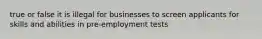 true or false it is illegal for businesses to screen applicants for skills and abilities in pre-employment tests