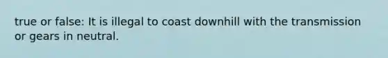 true or false: It is illegal to coast downhill with the transmission or gears in neutral.