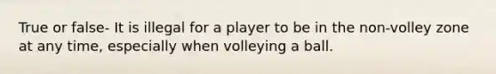 True or false- It is illegal for a player to be in the non-volley zone at any time, especially when volleying a ball.