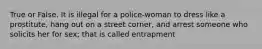 True or False. It is illegal for a police-woman to dress like a prostitute, hang out on a street corner, and arrest someone who solicits her for sex; that is called entrapment