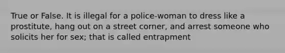 True or False. It is illegal for a police-woman to dress like a prostitute, hang out on a street corner, and arrest someone who solicits her for sex; that is called entrapment