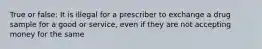 True or false: It is illegal for a prescriber to exchange a drug sample for a good or service, even if they are not accepting money for the same