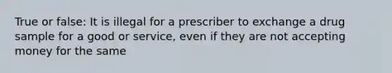 True or false: It is illegal for a prescriber to exchange a drug sample for a good or service, even if they are not accepting money for the same