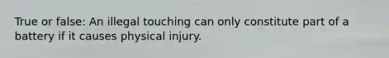 True or false: An illegal touching can only constitute part of a battery if it causes physical injury.