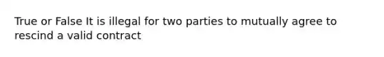 True or False It is illegal for two parties to mutually agree to rescind a valid contract