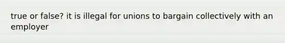 true or false? it is illegal for unions to bargain collectively with an employer