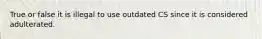 True or false it is illegal to use outdated CS since it is considered adulterated.