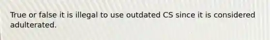 True or false it is illegal to use outdated CS since it is considered adulterated.