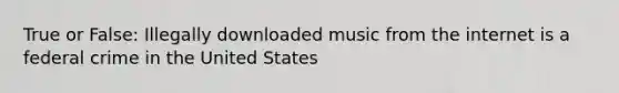 True or False: Illegally downloaded music from the internet is a federal crime in the United States