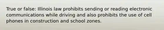 True or false: Illinois law prohibits sending or reading electronic communications while driving and also prohibits the use of cell phones in construction and school zones.